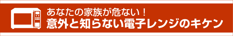 あなたの家族が危ない！意外と知らない電子レンジのキケン