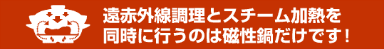 遠赤外線調理とスチーム加熱を同時に行うのは磁性鍋だけです！