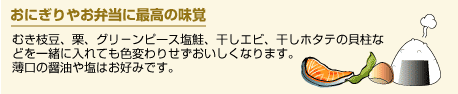 おにぎりやお弁当に最高の味覚。むき枝豆、栗、グリ－ンピース塩鮭、干しエビ、干しホタテの貝柱な
どを一緒に入れても色変わりせずおいしくなります。
薄口の醤油や塩はお好みです。